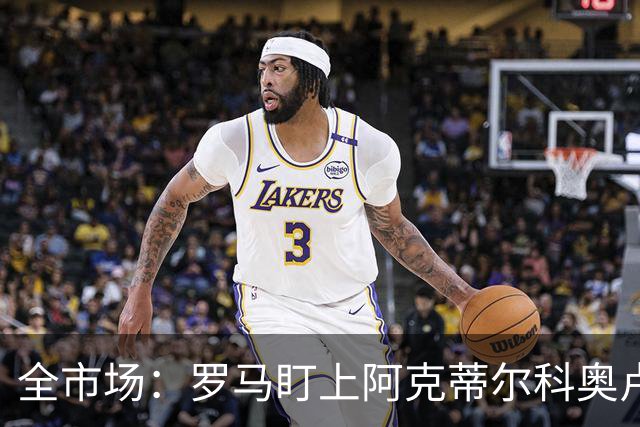 全市场：罗马盯上阿克蒂尔科奥卢，拟先向费内巴切提交报价