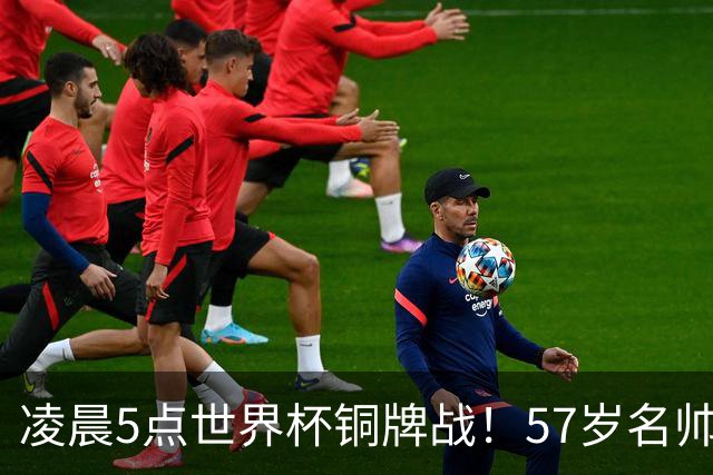 凌晨5点世界杯铜牌战！57岁名帅收官 首发曝光：姆巴佩冲金靴