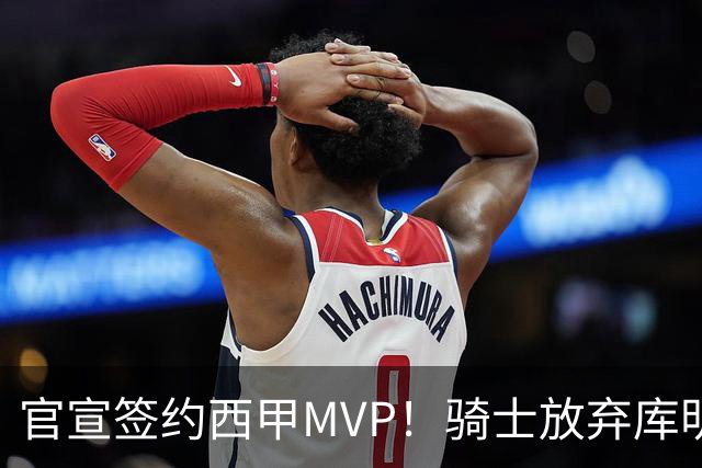 官宣签约西甲MVP！骑士放弃库明加，只愿给底薪！