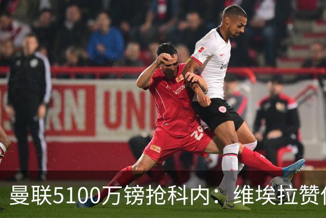 曼联5100万镑抢科内：维埃拉赞他法国最佳中场，率先谈判领先阿森纳